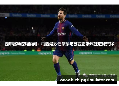 西甲赛场惊艳瞬间：梅西绝妙任意球与苏亚雷斯疯狂进球集锦
