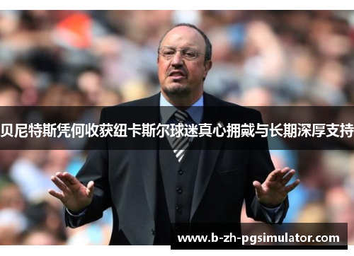 贝尼特斯凭何收获纽卡斯尔球迷真心拥戴与长期深厚支持