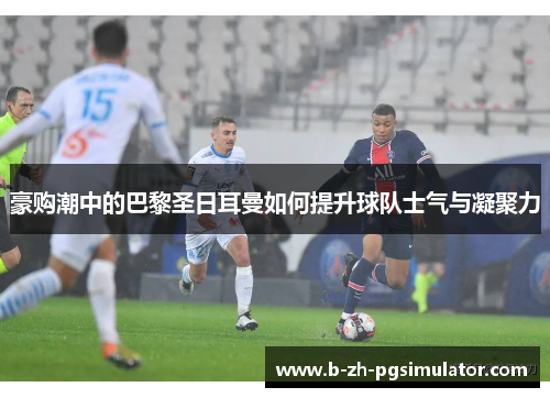 豪购潮中的巴黎圣日耳曼如何提升球队士气与凝聚力 豪购潮中的巴黎圣日耳曼如何提升球队士气与凝聚力