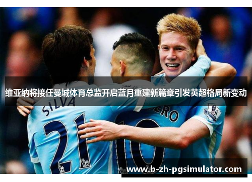 维亚纳将接任曼城体育总监开启蓝月重建新篇章引发英超格局新变动