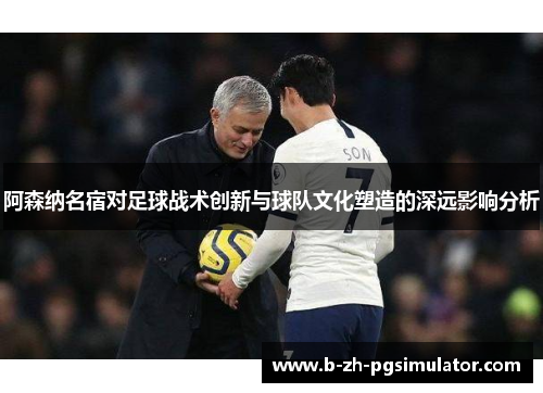 阿森纳名宿对足球战术创新与球队文化塑造的深远影响分析