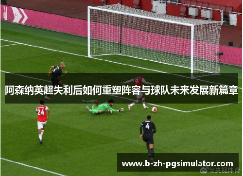 阿森纳英超失利后如何重塑阵容与球队未来发展新篇章