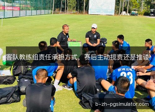 客队教练组责任承担方式，赛后主动揽责还是推诿